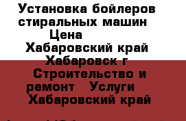 Установка бойлеров, стиральных машин. › Цена ­ 2 500 - Хабаровский край, Хабаровск г. Строительство и ремонт » Услуги   . Хабаровский край